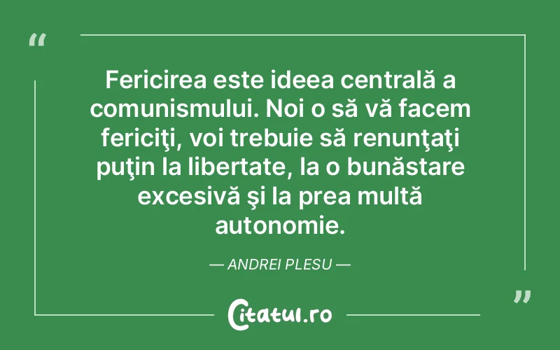 Fericirea este ideea centrală a comunismului. Noi o să vă facem fericiţi, voi trebuie să renunţaţi puţin la libertate, la o bunăstare excesivă şi la prea multă autonomie. Andrei Plesu