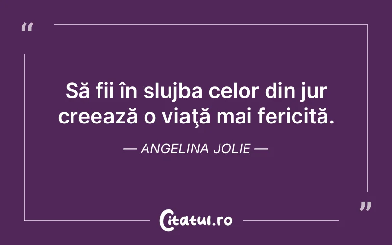 Să fii în slujba celor din jur creează o viaţă mai fericită. Angelina Jolie