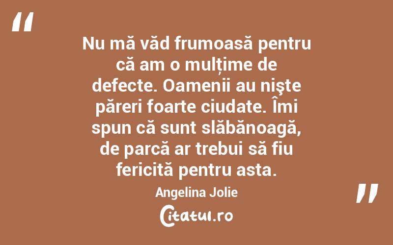 Nu mă văd frumoasă pentru că am o mulţime de defecte. Oamenii au nişte păreri foarte ciudate. Îmi spun că sunt slăbănoagă, de parcă ar trebui să fiu fericită pentru asta. Angelina Jolie
