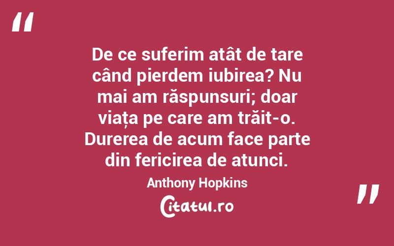 De ce suferim atât de tare când pierdem iubirea? Nu mai am răspunsuri; doar viaţa pe care am trăit-o. Durerea de acum face parte din fericirea de atunci. Anthony Hopkins