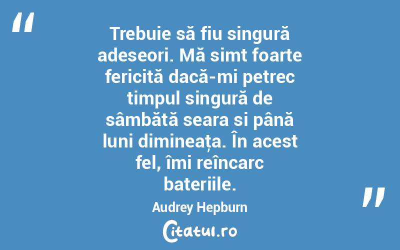 Trebuie să fiu singură adeseori. Mă simt foarte fericită dacă-mi petrec timpul singură de sâmbătă seara si până luni dimineaţa. În acest fel, îmi reîncarc bateriile. Audrey Hepburn