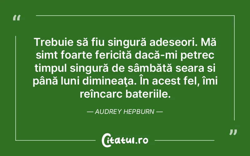 Trebuie să fiu singură adeseori. Mă simt foarte fericită dacă-mi petrec timpul singură de sâmbătă seara si până luni dimineaţa. În acest fel, îmi reîncarc bateriile. Audrey Hepburn