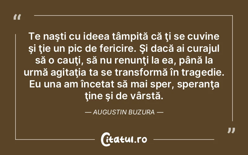 Te naşti cu ideea tâmpită că ţi se cuvine şi ţie un pic de fericire. Şi dacă ai curajul să o cauţi, să nu renunţi la ea, până la urmă agitaţia ta se transformă în tragedie. Eu una am încetat să mai sper, speranţa ţine şi de vârstă. Augustin Buzura