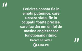 Fericirea consta fie in emotii puternice, care uzeaza viata, fie in ocupatii foarte precise, care fac din om un fel de masina englezeasca functionand ritmic. Honore de Balzac...