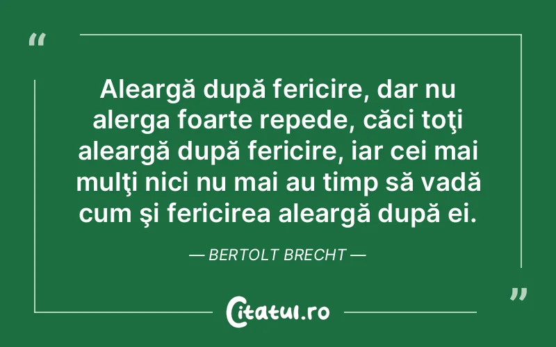 Aleargă după fericire, dar nu alerga foarte repede, căci toţi aleargă după fericire, iar cei mai mulţi nici nu mai au timp să vadă cum şi fericirea aleargă după ei. Bertolt Brecht