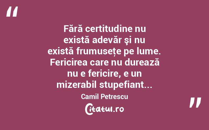 Fără certitudine nu există adevăr şi nu există frumuseţe pe lume. Fericirea care nu durează nu e fericire, e un mizerabil stupefiant... Camil Petrescu