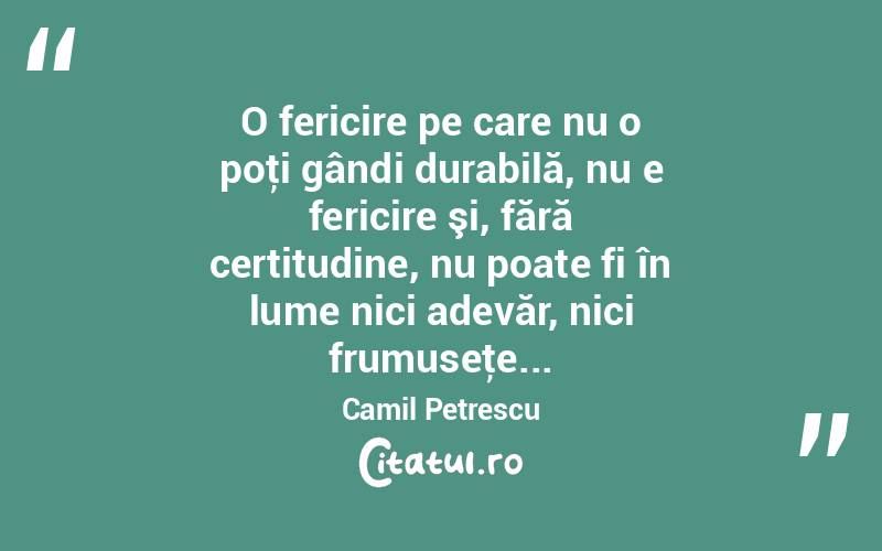 O fericire pe care nu o poţi gândi durabilă, nu e fericire şi, fără certitudine, nu poate fi în lume nici adevăr, nici frumuseţe... Camil Petrescu