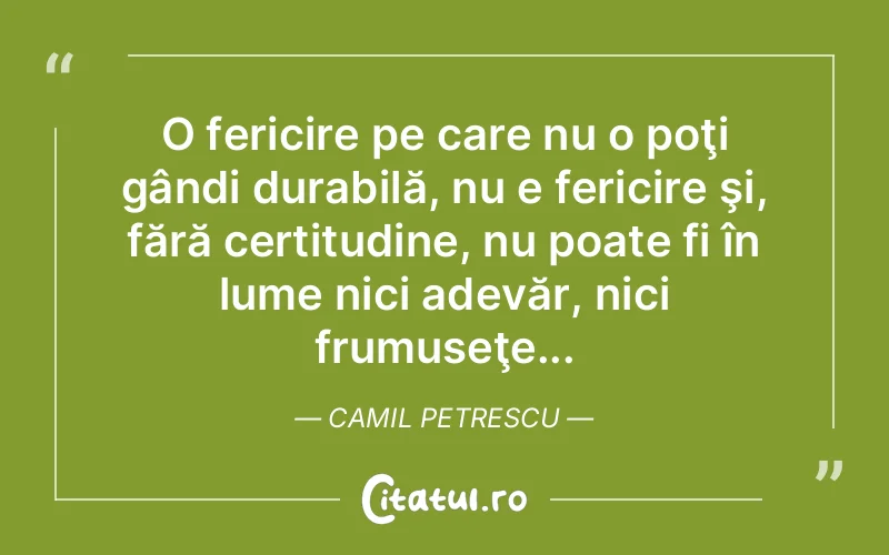 O fericire pe care nu o poţi gândi durabilă, nu e fericire şi, fără certitudine, nu poate fi în lume nici adevăr, nici frumuseţe... Camil Petrescu