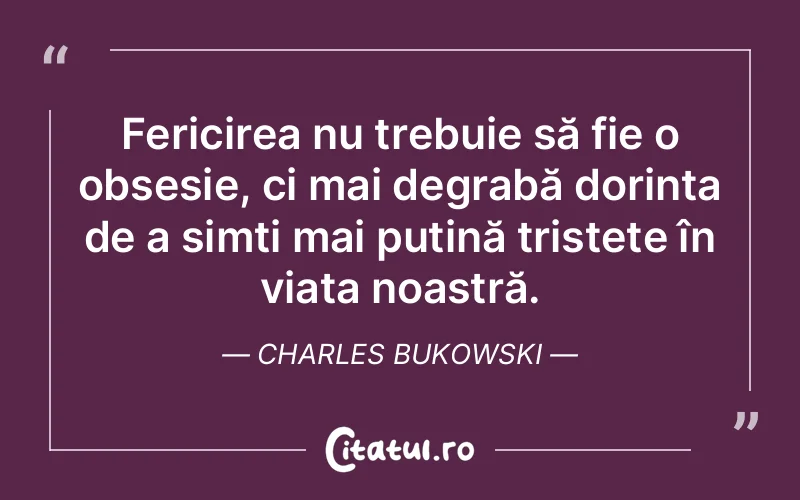 Fericirea nu trebuie să fie o obsesie, ci mai degrabă dorința de a simți mai puțină tristețe în viața noastră. Charles Bukowski