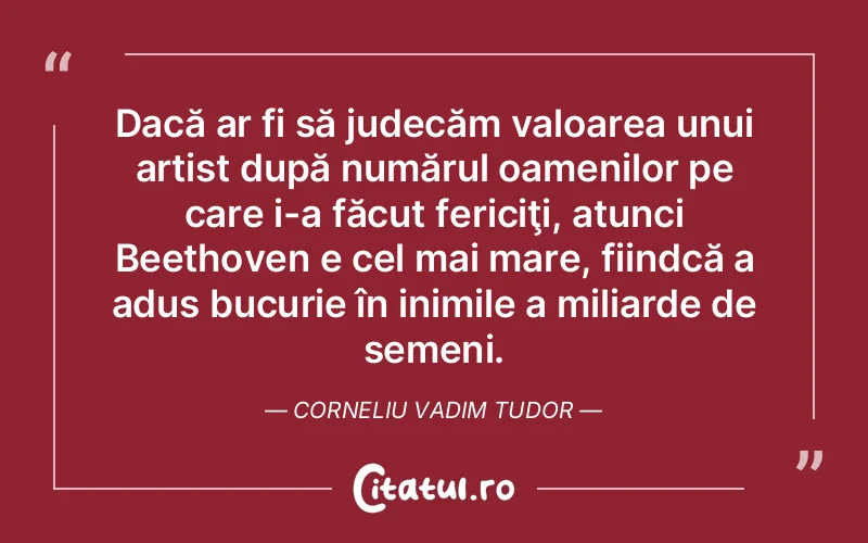 Dacă ar fi să judecăm valoarea unui artist după numărul oamenilor pe care i-a făcut fericiţi, atunci Beethoven e cel mai mare, fiindcă a adus bucurie în inimile a miliarde de semeni. Corneliu Vadim Tudor