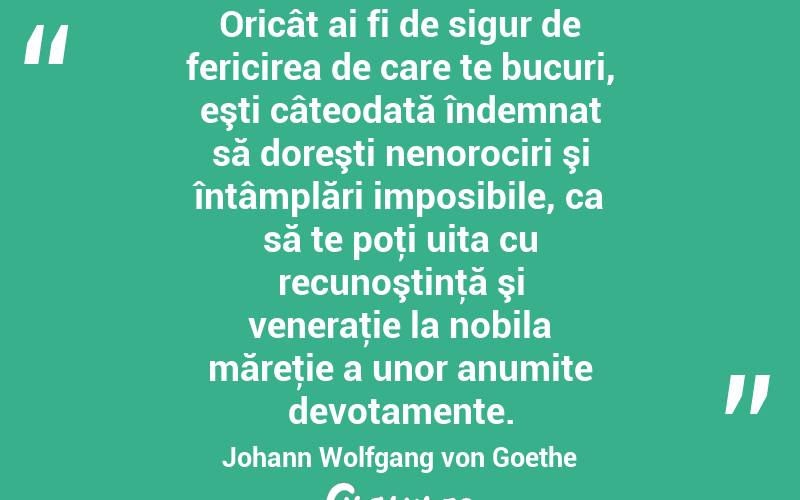 Oricât ai fi de sigur de fericirea de care te bucuri, eşti câteodată îndemnat să doreşti nenorociri şi întâmplări imposibile, ca să te poţi uita cu recunoştinţă şi veneraţie la nobila măreţie a unor anumite devotamente. Johann Wolfgang von Goethe