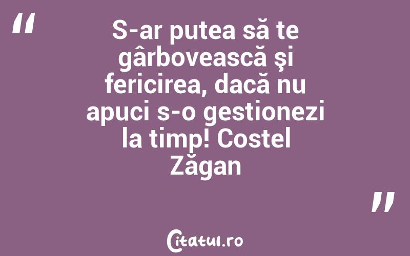 S-ar putea să te gârbovească şi fericirea, dacă nu apuci s-o gestionezi la timp! Costel Zăgan
