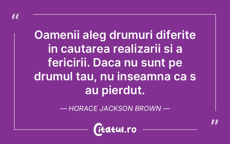 Oamenii aleg drumuri diferite in cautarea realizarii si a fericirii. Daca nu sunt pe drumul tau, nu inseamna ca s au pierdut. Horace Jackson Brown