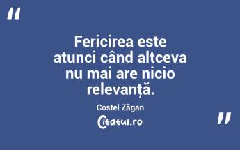 Fericirea este atunci când altceva nu mai are nicio relevanţă. Costel Zăgan...