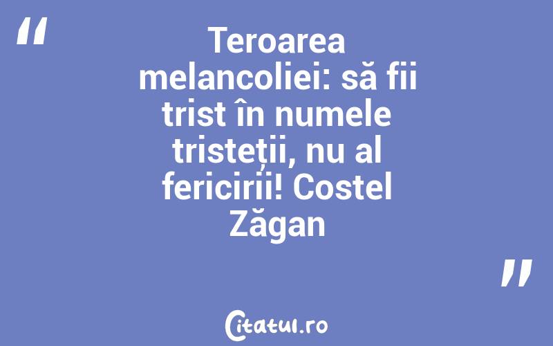 Teroarea melancoliei: să fii trist în numele tristeţii, nu al fericirii! Costel Zăgan