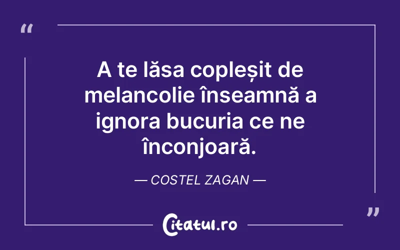 A te lăsa copleșit de melancolie înseamnă a ignora bucuria ce ne înconjoară. Costel Zagan