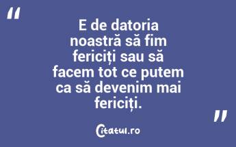 E de datoria noastră să fim fericiţi sau să facem tot ce putem ca să devenim mai fericiţi....