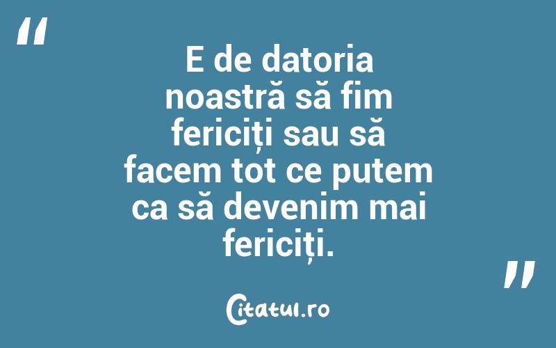 E de datoria noastră să fim fericiţi sau să facem tot ce putem ca să devenim mai fericiţi.

