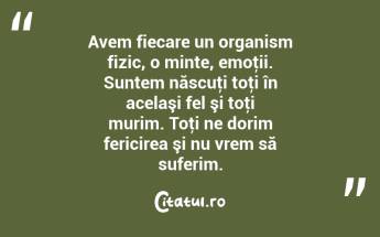 Avem fiecare un organism fizic, o minte, emoţii. Suntem născuţi toţi în acelaşi fel şi toţi murim. Toţi ne dorim fericirea şi nu vrem să suferim....