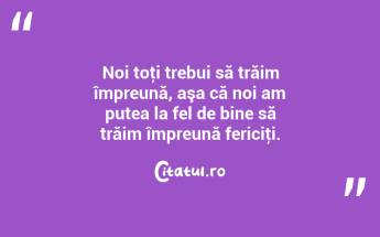 Noi toţi trebui să trăim împreună, aşa că noi am putea la fel de bine să trăim împreună fericiţi....