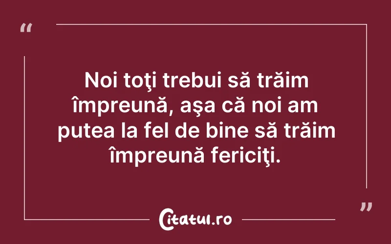 Noi toţi trebui să trăim împreună, aşa că noi am putea la fel de bine să trăim împreună fericiţi.