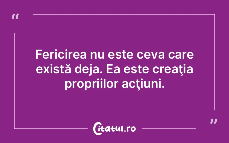 Fericirea nu este ceva care există deja. Ea este creaţia propriilor acţiuni.
