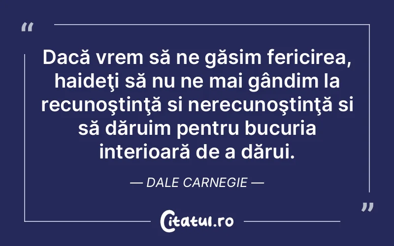 Dacă vrem să ne găsim fericirea, haideţi să nu ne mai gândim la recunoştinţă si nerecunoştinţă si să dăruim pentru bucuria interioară de a dărui. Dale Carnegie