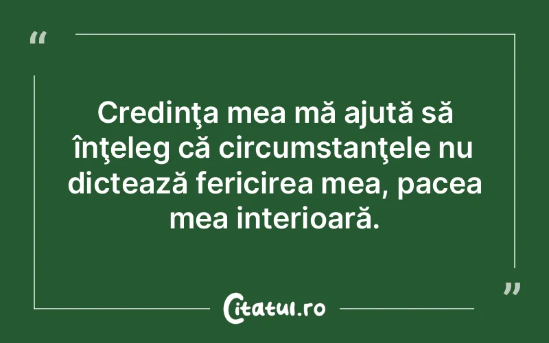 Credinţa mea mă ajută să înţeleg că circumstanţele nu dictează fericirea mea, pacea mea interioară.