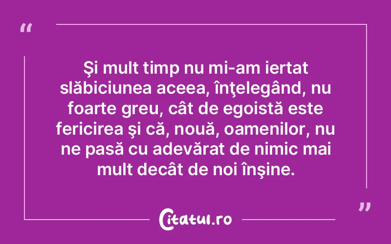 Şi mult timp nu mi-am iertat slăbiciunea aceea, înţelegând, nu foarte greu, cât de egoistă este fericirea şi că, nouă, oamenilor, nu ne pasă cu adevărat de nimic mai mult decât de noi înşine.