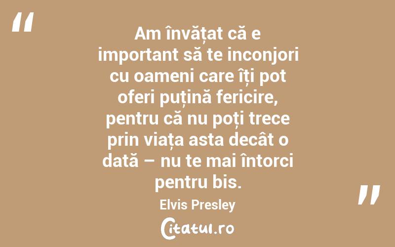 Am învăţat că e important să te inconjori cu oameni care îţi pot oferi puţină fericire, pentru că nu poţi trece prin viaţa asta decât o dată – nu te mai întorci pentru bis. Elvis Presley