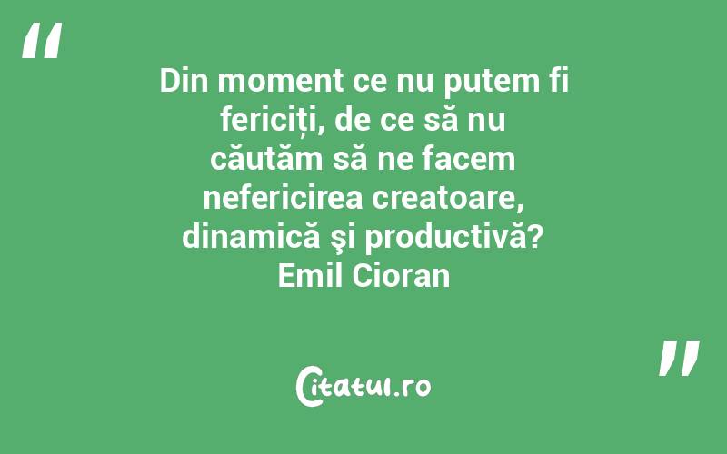 Din moment ce nu putem fi fericiţi, de ce să nu căutăm să ne facem nefericirea creatoare, dinamică şi productivă? Emil Cioran
