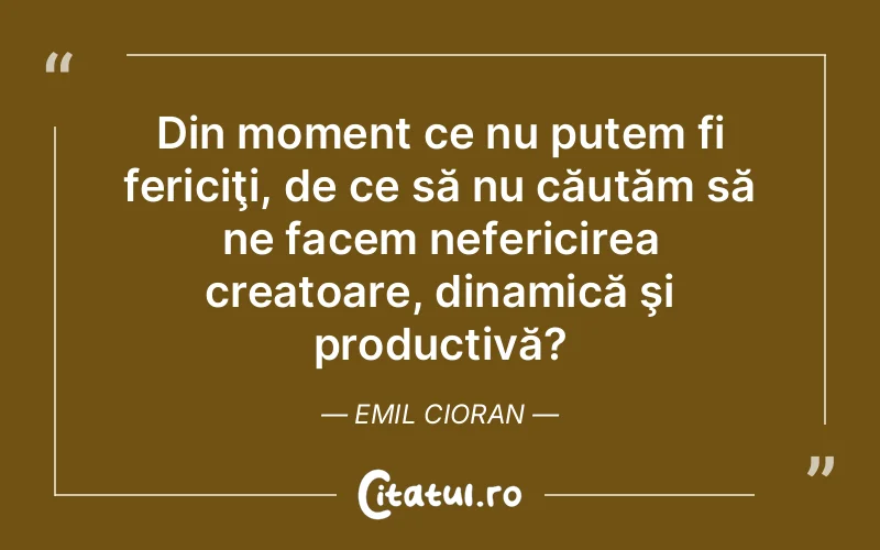 Din moment ce nu putem fi fericiţi, de ce să nu căutăm să ne facem nefericirea creatoare, dinamică şi productivă? Emil Cioran