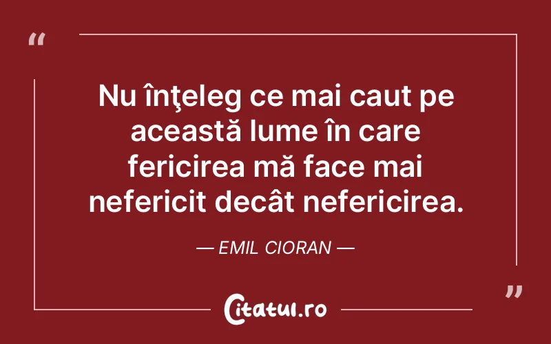 Nu înţeleg ce mai caut pe această lume în care fericirea mă face mai nefericit decât nefericirea. Emil Cioran