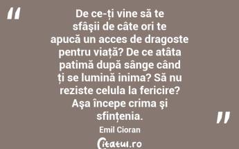 De ce-ţi vine să te sfâşii de câte ori te apucă un acces de dragoste pentru viaţă? De ce atâta patimă după sânge când ţi se lumină inima? Să nu reziste celula la fericire? Aşa începe crima şi sfinţenia. Emil Cioran...