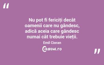 Nu pot fi fericiţi decât oamenii care nu gândesc, adică aceia care gândesc numai cât trebuie vieţii. Emil Cioran...