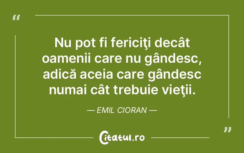 Nu pot fi fericiţi decât oamenii care nu gândesc, adică aceia care gândesc numai cât trebuie vieţii. Emil Cioran