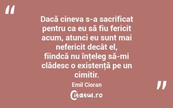 Dacă cineva s-a sacrificat pentru ca eu să fiu fericit acum, atunci eu sunt mai nefericit decât el, fiindcă nu înţeleg să-mi clădesc o existenţă pe un cimitir. Emil Cioran...