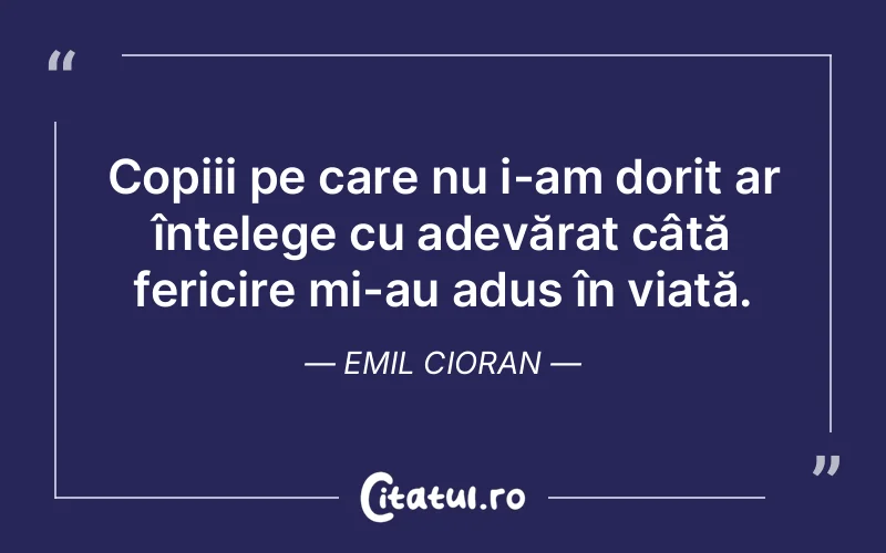 Copiii pe care nu i-am dorit ar înțelege cu adevărat câtă fericire mi-au adus în viață. Emil Cioran