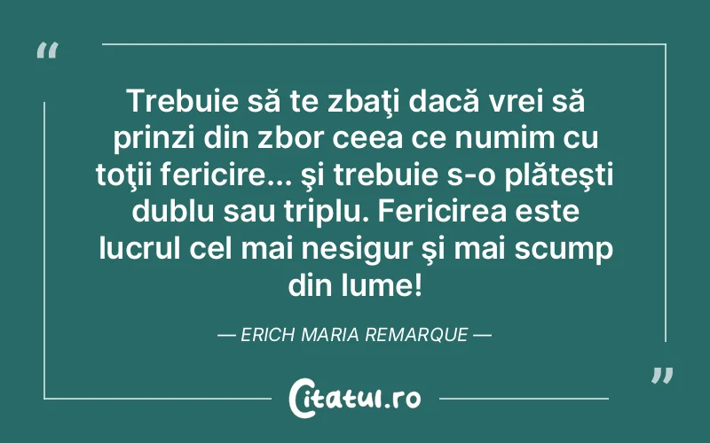 Trebuie să te zbaţi dacă vrei să prinzi din zbor ceea ce numim cu toţii fericire... şi trebuie s-o plăteşti dublu sau triplu. Fericirea este lucrul cel mai nesigur şi mai scump din lume! Erich Maria Remarque