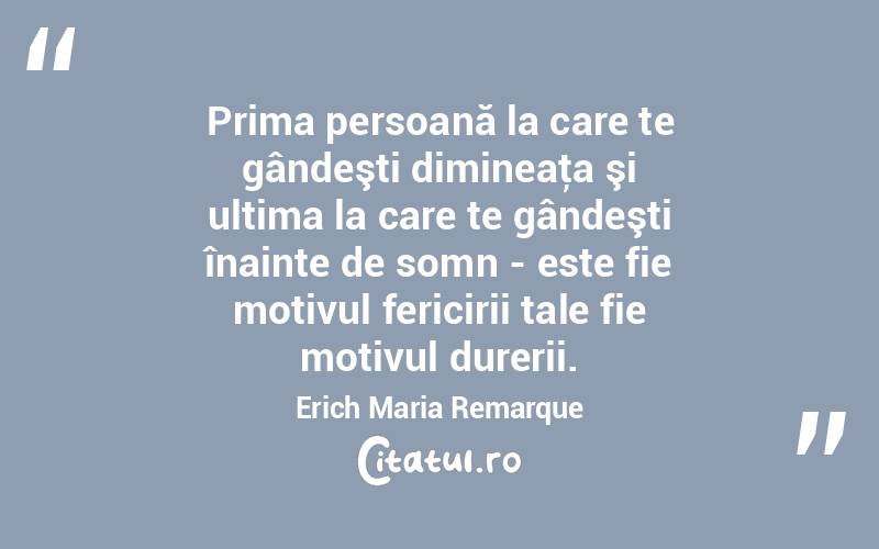 Prima persoană la care te gândeşti dimineaţa şi ultima la care te gândeşti înainte de somn - este fie motivul fericirii tale fie motivul durerii. Erich Maria Remarque