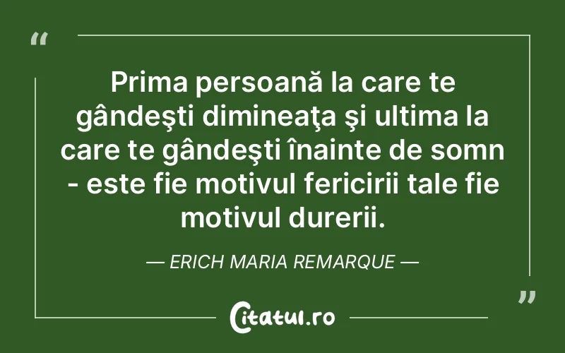 Prima persoană la care te gândeşti dimineaţa şi ultima la care te gândeşti înainte de somn - este fie motivul fericirii tale fie motivul durerii. Erich Maria Remarque