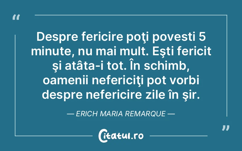 Despre fericire poţi povesti 5 minute, nu mai mult. Eşti fericit şi atâta-i tot. În schimb, oamenii nefericiţi pot vorbi despre nefericire zile în şir. Erich Maria Remarque