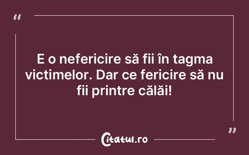 E o nefericire să fii în tagma victimelor. Dar ce fericire să nu fii printre călăi!