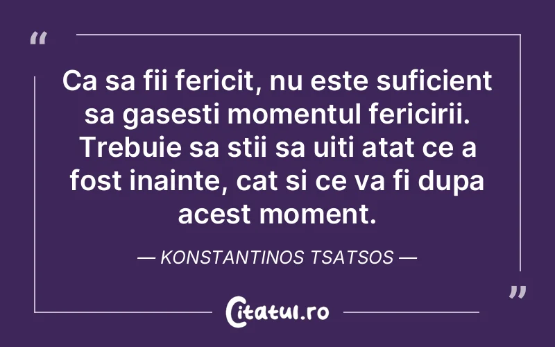 Ca sa fii fericit, nu este suficient sa gasesti momentul fericirii. Trebuie sa stii sa uiti atat ce a fost inainte, cat si ce va fi dupa acest moment. Konstantinos Tsatsos