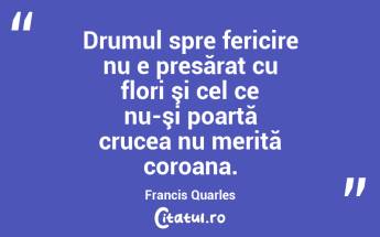 Drumul spre fericire nu e presărat cu flori şi cel ce nu-şi poartă crucea nu merită coroana. Francis Quarles...
