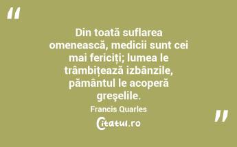 Din toată suflarea omenească, medicii sunt cei mai fericiţi; lumea le trâmbiţează izbânzile, pământul le acoperă greşelile. Francis Quarles...