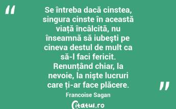 Se întreba dacă cinstea, singura cinste în această viaţă încâlcită, nu înseamnă să iubeşti pe cineva destul de mult ca să-l faci fericit. Renunţând chiar, la nevoie, la nişte lucruri care ţi-ar face plăcere. Francoise Sagan...