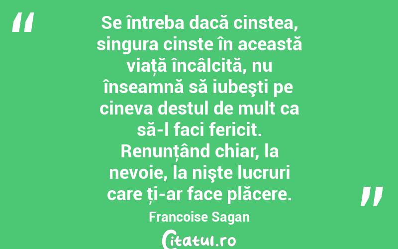 Se întreba dacă cinstea, singura cinste în această viaţă încâlcită, nu înseamnă să iubeşti pe cineva destul de mult ca să-l faci fericit. Renunţând chiar, la nevoie, la nişte lucruri care ţi-ar face plăcere. Francoise Sagan