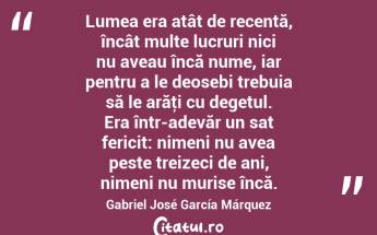 Lumea era atât de recentă, încât multe lucruri nici nu aveau încă nume, iar pentru a le deosebi trebuia să le arăţi cu degetul. Era într-adevăr un sat fericit: nimeni nu avea peste treizeci de ani, nimeni nu murise încă. Gabriel José García Márquez...