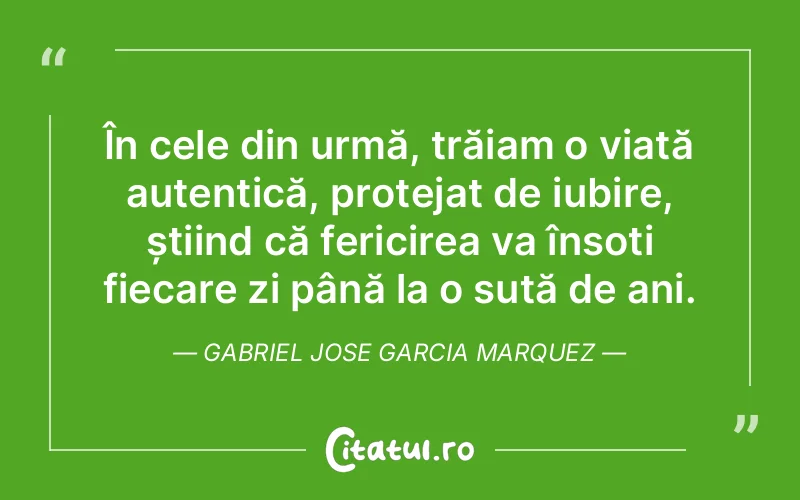 În cele din urmă, trăiam o viață autentică, protejat de iubire, știind că fericirea va însoți fiecare zi până la o sută de ani. Gabriel Jose Garcia Marquez
